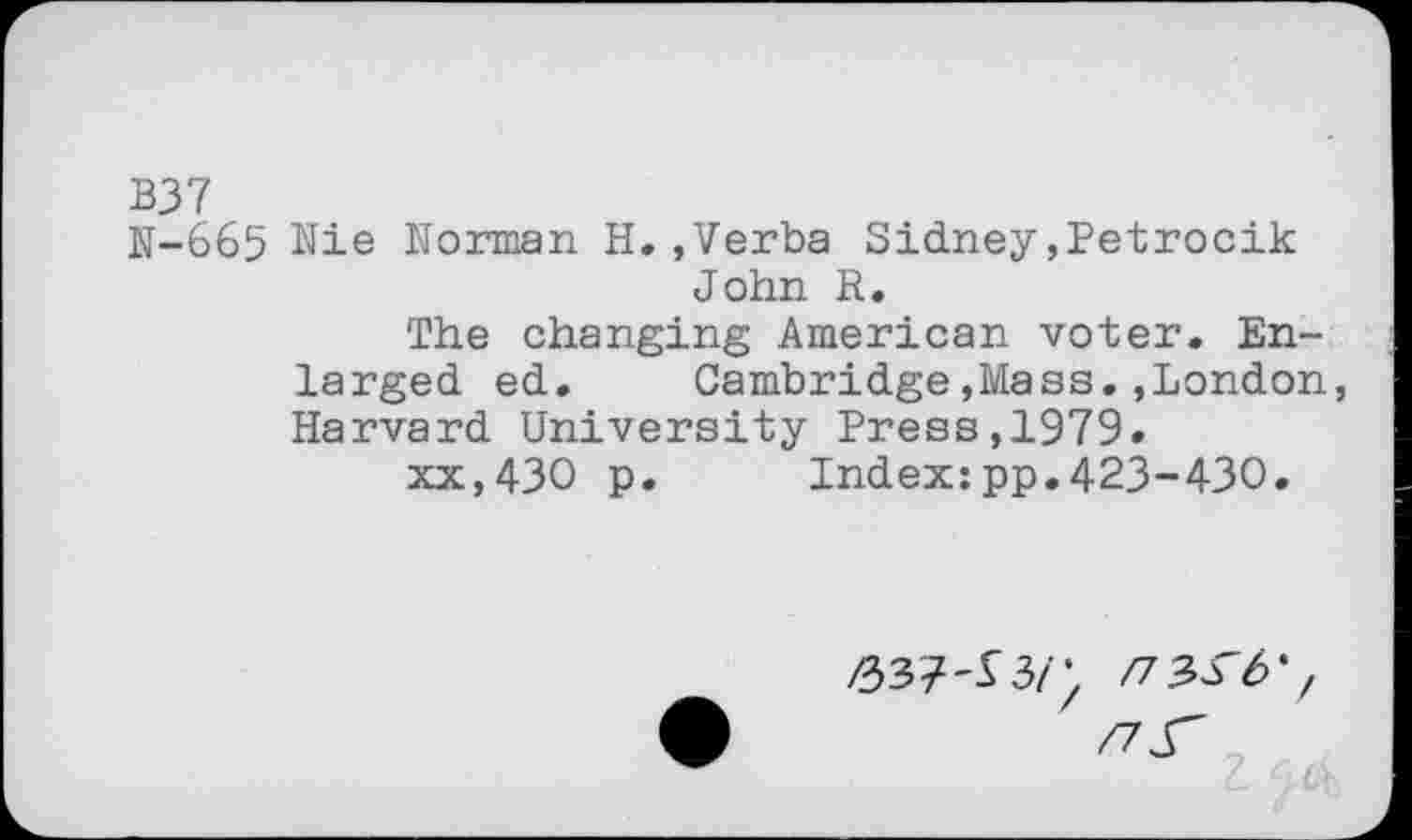 ﻿B37
N-665 Nie Norman H.,Verba Sidney,Petrocik John R.
The changing American voter. Enlarged ed. Cambridge,Mass.,London, Harvard University Press,1979.
xx,430 p.	Index:pp.423-430.
>337-13/; /7 3^-